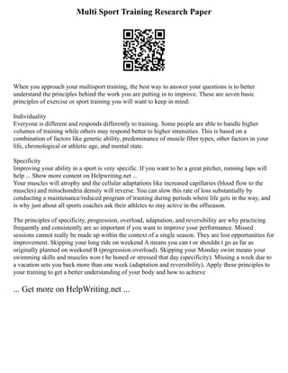 Multi Sport Training Research Paper
When you approach your multisport training, the best way to answer your questions is to better
understand the principles behind the work you are putting in to improve. These are seven basic
principles of exercise or sport training you will want to keep in mind:
Individuality
Everyone is different and responds differently to training. Some people are able to handle higher
volumes of training while others may respond better to higher intensities. This is based on a
combination of factors like genetic ability, predominance of muscle fiber types, other factors in your
life, chronological or athletic age, and mental state.
Specificity
Improving your ability in a sport is very specific. If you want to be a great pitcher, running laps will
help ... Show more content on Helpwriting.net ...
Your muscles will atrophy and the cellular adaptations like increased capillaries (blood flow to the
muscles) and mitochondria density will reverse. You can slow this rate of loss substantially by
conducting a maintenance/reduced program of training during periods where life gets in the way, and
is why just about all sports coaches ask their athletes to stay active in the offseason.
The principles of specificity, progression, overload, adaptation, and reversibility are why practicing
frequently and consistently are so important if you want to improve your performance. Missed
sessions cannot really be made up within the context of a single season. They are lost opportunities for
improvement. Skipping your long ride on weekend A means you can t or shouldn t go as far as
originally planned on weekend B (progression overload). Skipping your Monday swim means your
swimming skills and muscles won t be honed or stressed that day (specificity). Missing a week due to
a vacation sets you back more than one week (adaptation and reversibility). Apply these principles to
your training to get a better understanding of your body and how to achieve
... Get more on HelpWriting.net ...
 