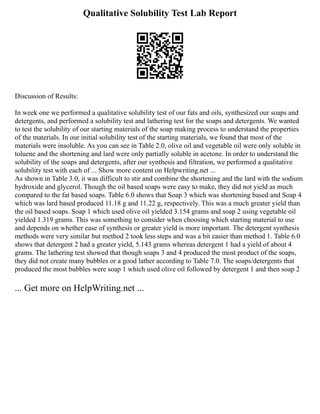 Qualitative Solubility Test Lab Report
Discussion of Results:
In week one we performed a qualitative solubility test of our fats and oils, synthesized our soaps and
detergents, and performed a solubility test and lathering test for the soaps and detergents. We wanted
to test the solubility of our starting materials of the soap making process to understand the properties
of the materials. In our initial solubility test of the starting materials, we found that most of the
materials were insoluble. As you can see in Table 2.0, olive oil and vegetable oil were only soluble in
toluene and the shortening and lard were only partially soluble in acetone. In order to understand the
solubility of the soaps and detergents, after our synthesis and filtration, we performed a qualitative
solubility test with each of ... Show more content on Helpwriting.net ...
As shown in Table 3.0, it was difficult to stir and combine the shortening and the lard with the sodium
hydroxide and glycerol. Though the oil based soaps were easy to make, they did not yield as much
compared to the fat based soaps. Table 6.0 shows that Soap 3 which was shortening based and Soap 4
which was lard based produced 11.18 g and 11.22 g, respectively. This was a much greater yield than
the oil based soaps. Soap 1 which used olive oil yielded 3.154 grams and soap 2 using vegetable oil
yielded 1.319 grams. This was something to consider when choosing which starting material to use
and depends on whether ease of synthesis or greater yield is more important. The detergent synthesis
methods were very similar but method 2 took less steps and was a bit easier than method 1. Table 6.0
shows that detergent 2 had a greater yield, 5.143 grams whereas detergent 1 had a yield of about 4
grams. The lathering test showed that though soaps 3 and 4 produced the most product of the soaps,
they did not create many bubbles or a good lather according to Table 7.0. The soaps/detergents that
produced the most bubbles were soap 1 which used olive oil followed by detergent 1 and then soap 2
... Get more on HelpWriting.net ...
 