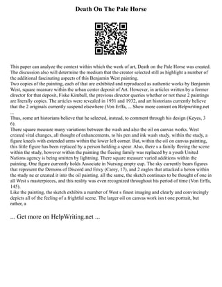 Death On The Pale Horse
This paper can analyze the context within which the work of art, Death on the Pale Horse was created.
The discussion also will determine the medium that the creator selected still as highlight a number of
the additional fascinating aspects of this Benjamin West painting.
Two copies of the painting, each of that are exhibited and reproduced as authentic works by Benjamin
West, square measure within the urban center deposit of Art. However, in articles written by a former
director for that deposit, Fiske Kimball, the previous director queries whether or not these 2 paintings
are literally copies. The articles were revealed in 1931 and 1932, and art historians currently believe
that the 2 originals currently suspend elsewhere (Von Erffa, ... Show more content on Helpwriting.net
...
Thus, some art historians believe that he selected, instead, to comment through his design (Keyes, 3
6).
There square measure many variations between the wash and also the oil on canvas works. West
created vital changes, all thought of enhancements, to his pen and ink wash study. within the study, a
figure kneels with extended arms within the lower left corner. But, within the oil on canvas painting,
this little figure has been replaced by a person holding a spear. Also, there s a family fleeing the scene
within the study, however within the painting the fleeing family was replaced by a youth United
Nations agency is being smitten by lightning. There square measure varied additions within the
painting. One figure currently holds Associate in Nursing empty cup. The sky currently bears figures
that represent the Demons of Discord and Envy (Carey, 17), and 2 eagles that attacked a heron within
the study ne er created it into the oil painting. all the same, the sketch continues to be thought of one in
all West s masterpieces, and this reality was even recognized throughout his period of time (Von Erffa,
145).
Like the painting, the sketch exhibits a number of West s finest imaging and clearly and convincingly
depicts all of the feeling of a frightful scene. The larger oil on canvas work isn t one portrait, but
rather, a
... Get more on HelpWriting.net ...
 