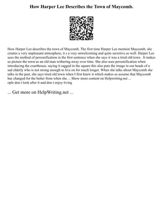 How Harper Lee Describes the Town of Maycomb.
How Harper Lee describes the town of Maycomb. The first time Harper Lee mention Maycomb, she
creates a very unpleasant atmosphere, it s a very unwelcoming and quite secretive as well. Harper Lee
uses the method of personification in the first sentence when she says it was a tired old town . It makes
us picture the town as an old man withering away over time. She also uses personification when
introducing the courthouse, saying it sagged in the square this also puts the image in our heads of a
sad elderly who is not strong enough to live on for much longer. When she talks about Maycomb she
talks in the past, she says tired old town when I first knew it which makes us assume that Maycomb
has changed for the better from when she ... Show more content on Helpwriting.net ...
ople don t look after it and don t enjoy living
... Get more on HelpWriting.net ...
 