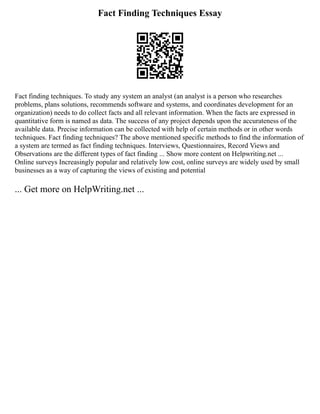 Fact Finding Techniques Essay
Fact finding techniques. To study any system an analyst (an analyst is a person who researches
problems, plans solutions, recommends software and systems, and coordinates development for an
organization) needs to do collect facts and all relevant information. When the facts are expressed in
quantitative form is named as data. The success of any project depends upon the accurateness of the
available data. Precise information can be collected with help of certain methods or in other words
techniques. Fact finding techniques? The above mentioned specific methods to find the information of
a system are termed as fact finding techniques. Interviews, Questionnaires, Record Views and
Observations are the different types of fact finding ... Show more content on Helpwriting.net ...
Online surveys Increasingly popular and relatively low cost, online surveys are widely used by small
businesses as a way of capturing the views of existing and potential
... Get more on HelpWriting.net ...
 
