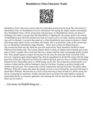 Huckleberry Finn Character Traits
Huckleberry Finn is the most creative and witty individual portrayed in the book The Adventures of
Huckleberry Finn. As Huckleberry lives his criminalistic life among the subpar charters surrounding
him, Huckleberry shows off his strong traits with precision. As Huckleberries actions are shown it
challenges the reader to accept what side Huckleberry is fighting for; the greater good or the wicked.
As Huckleberry goes about his business his traits are used to survive in many situation normal people
may not live through. A scenario that stand out is when Huckleberry must escape to Jackson s Island
after being made captive by his own father. His Father, who is an alcoholic, hears of this money that
his son should have inherited by Judge Thatcher ... Show more content on Helpwriting.net ...
The woman lets Huck into the shack but eyes him suspiciously. Huck introduces himself as Sarah
Williams from Hookerville. The woman chatters about a variety of subjects and eventually gets to the
topic of Huck s murder. She reveals that Pap was a suspect and that some townspeople nearly lynched
him. Then, people began to suspect Jim because he ran away the same day Huck was killed. Soon,
however, suspicions again turned against Pap, after he squandered on alcohol the money that the judge
gave him to find Jim. Pap left town before he could be lynched, and now there is a $200 reward being
offered for him. Meanwhile, there is a $300 bounty out for Jim. The woman has noticed smoke over
Jackson s Island and has told her husband to look for Jim there. He plans to go there tonight with
another man and a gun. The woman looks at Huck suspiciously and asks his name. He replies, Mary
Williams. When the woman asks about the change, he tries to cover himself by saying his full name is
Sarah Mary Williams. She has him try to kill a rat by throwing a lump of lead at it, and he nearly hits
the rat, increasing her suspicions. Finally, she asks him to reveal his real male identity, saying she
understands that he is a runaway apprentice and claiming she will not turn him in to the authorities.
Huck says his name is
... Get more on HelpWriting.net ...
 