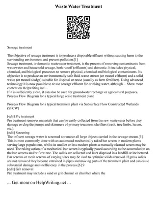 Waste Water Treatment
Sewage treatment
The objective of sewage treatment is to produce a disposable effluent without causing harm to the
surrounding environment and prevent pollution.[1]
Sewage treatment, or domestic wastewater treatment, is the process of removing contaminants from
wastewater and household sewage, both runoff (effluents) and domestic. It includes physical,
chemical, and biological processes to remove physical, chemical and biological contaminants. Its
objective is to produce an environmentally safe fluid waste stream (or treated effluent) and a solid
waste (or treated sludge) suitable for disposal or reuse (usually as farm fertilizer). Using advanced
technology it is now possible to re use sewage effluent for drinking water, although ... Show more
content on Helpwriting.net ...
If it is sufficiently clean, it can also be used for groundwater recharge or agricultural purposes.
Process Flow Diagram for a typical large scale treatment plant
Process Flow Diagram for a typical treatment plant via Subsurface Flow Constructed Wetlands
(SFCW)
[edit] Pre treatment
Pre treatment removes materials that can be easily collected from the raw wastewater before they
damage or clog the pumps and skimmers of primary treatment clarifiers (trash, tree limbs, leaves,
etc.).
[edit] Screening
The influent sewage water is screened to remove all large objects carried in the sewage stream.[5]
This is most commonly done with an automated mechanically raked bar screen in modern plants
serving large populations, whilst in smaller or less modern plants a manually cleaned screen may be
used. The raking action of a mechanical bar screen is typically paced according to the accumulation on
the bar screens and/or flow rate. The solids are collected and later disposed in a landfill or incinerated.
Bar screens or mesh screens of varying sizes may be used to optimise solids removal. If gross solids
are not removed they become entrained in pipes and moving parts of the treatment plant and can cause
substantial damage and inefficiency in the process.[6]:9
[edit] Grit removal
Pre treatment may include a sand or grit channel or chamber where the
... Get more on HelpWriting.net ...
 