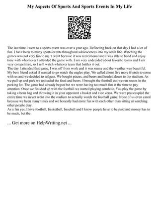 My Aspects Of Sports And Sports Events In My Life
The last time I went to a sports event was over a year ago. Reflecting back on that day I had a lot of
fun. I have been to many sports events throughout adolescences into my adult life. Watching the
games was not very fun to me. I went because it was recreational and I was able to bond and enjoy
time with whomever I attended the game with. I am very undecided about favorite teams and I am
very competitive, so I will watch whatever team that battles it out.
The day I attended that game, I was off from work and it was sunny and the weather was beautiful.
My best friend asked if wanted to go watch the eagles play. We called about five more friends to come
with us and we decided to tailgate. We bought pizzas, and beers and headed down to the stadium. As
we pull up and park we unloaded the food and beers. I brought the football out we ran routes in the
parking lot. The game had already begun but we were having too much fun at the time to pay
attention. Once we finished up with the football we started playing cornhole. You play the game by
taking a bean bag and throwing it in your opponent s basket and vice versa. We were preoccupied the
entire time we never went into the stadium to actually watch the football game. None of us even cared
because we been many times and we honestly had more fun with each other than sitting at watching
other people play.
As a fan yes, I love football, basketball, baseball and I know people have to be paid and money has to
be made, but the
... Get more on HelpWriting.net ...
 