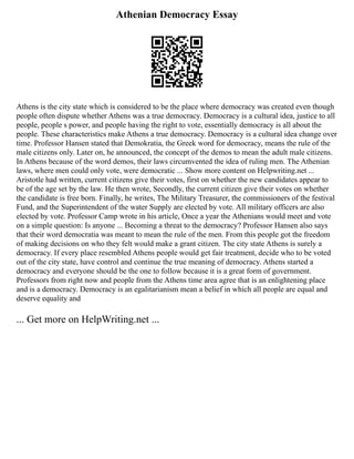 Athenian Democracy Essay
Athens is the city state which is considered to be the place where democracy was created even though
people often dispute whether Athens was a true democracy. Democracy is a cultural idea, justice to all
people, people s power, and people having the right to vote, essentially democracy is all about the
people. These characteristics make Athens a true democracy. Democracy is a cultural idea change over
time. Professor Hansen stated that Demokratia, the Greek word for democracy, means the rule of the
male citizens only. Later on, he announced, the concept of the demos to mean the adult male citizens.
In Athens because of the word demos, their laws circumvented the idea of ruling men. The Athenian
laws, where men could only vote, were democratic ... Show more content on Helpwriting.net ...
Aristotle had written, current citizens give their votes, first on whether the new candidates appear to
be of the age set by the law. He then wrote, Secondly, the current citizen give their votes on whether
the candidate is free born. Finally, he writes, The Military Treasurer, the commissioners of the festival
Fund, and the Superintendent of the water Supply are elected by vote. All military officers are also
elected by vote. Professor Camp wrote in his article, Once a year the Athenians would meet and vote
on a simple question: Is anyone ... Becoming a threat to the democracy? Professor Hansen also says
that their word democratia was meant to mean the rule of the men. From this people got the freedom
of making decisions on who they felt would make a grant citizen. The city state Athens is surely a
democracy. If every place resembled Athens people would get fair treatment, decide who to be voted
out of the city state, have control and continue the true meaning of democracy. Athens started a
democracy and everyone should be the one to follow because it is a great form of government.
Professors from right now and people from the Athens time area agree that is an enlightening place
and is a democracy. Democracy is an egalitarianism mean a belief in which all people are equal and
deserve equality and
... Get more on HelpWriting.net ...
 