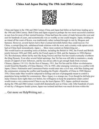 China And Japan During The 19th And 20th Century
China and Japan in the 19th and 20th Century China and Japan had fallen on hard times leading up to
the 19th and 20th Century. Both China and Japan reigned as perhaps the two most successful countries
in east Asia for most of their storied histories. China had been the center of trade between the west and
east for hundreds of years, and economically was as wealthy as one could imagine. Japan, residing on
an island off the coast of Korea, was traditionally rather isolated through its rule by Shoguns and
Samurai. However, several factors led to their eventual downfalls before they could recover. For
China, a corrupt Qing rule, unbalanced trade relations with the west, and a country wide opium crisis
had set China back tremendously. Japan s ... Show more content on Helpwriting.net ...
This would lead to an unending series of defeats, including the British in 1942, the French and British
jointly between 1856 and 1860, and by the French again in 1864, and the Japanese in 1894 (Spence
35). Revolutionary efforts led by men like Kang Youwei and Sun Yat Sen would eventually overthrow
the Qing Dynasty. Even after several failed uprisings, Sun Yat Sen was still able to maintain a, steady
stream of support of new followers, and he was always able to get enough funds from overseas
Chinese, (Spence 110 111). On the first of January, 1911, Sun Yat Sen and his fellow revolutionaries
would found the Republic of China (Spence 135). In 1945, after emerging victorious in a conflict with
Japan, China s Nationalist and Communist Parties would enter into a civil war, with Mao Zedong and
the communists winning the conflict and founding the People s Republic of China in 1949 (Spence
359). China under Mao would be subjected to killings and acts of propaganda meant to control a
population being molded for communism. Mao s legacy is a strange one. Even though he did help give
many Chinese more rights than ever before, his willingness to keep the population under control
would create a very controversial China to say the least (Spence 387). Japan s political structure
during the 19th and 20th Century would shift dramatically just as China s did. After hundreds of years
of rule by a Tokugawa feudal system, Japan was isolated and there was much division within the
... Get more on HelpWriting.net ...
 