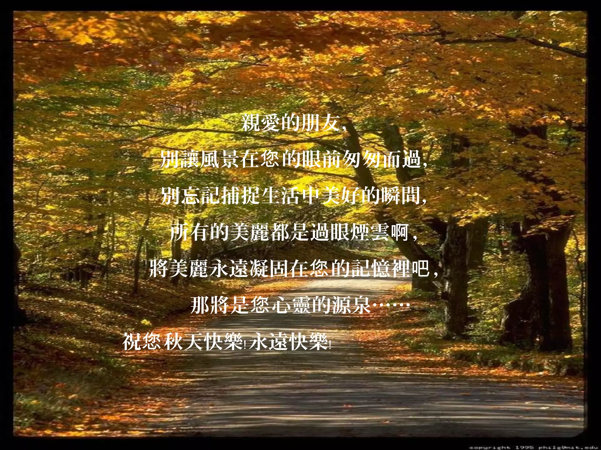 親愛的朋友，
別讓風景在您 的眼前匆匆而過，
別忘記捕捉生活中美好的瞬間，
所有的美麗都是過眼煙雲啊 ，
將美麗永遠凝固在您 的記憶裡吧 ，
那將是您 心靈的源泉……
祝您 秋天快樂﹗ 永遠快樂﹗

 