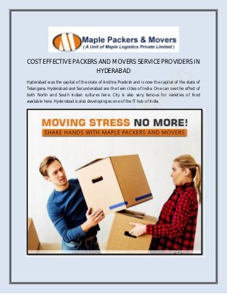 COST EFFECTIVE PACKERS AND MOVERS SERVICE PROVIDERS IN
HYDERABAD
Hyderabad was the capital of the state of Andhra Pradesh and is now the capital of the state of
Telangana. Hyderabad and Secunderabad are the twin cities of India. One can see the effect of
both North and South Indian cultures here. City is also very famous for varieties of food
available here. Hyderabad is also developing as one of the IT hub of India.
 