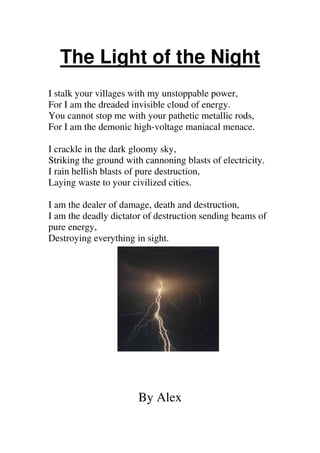 The Light of the Night
I stalk your villages with my unstoppable power,
For I am the dreaded invisible cloud of energy.
You cannot stop me with your pathetic metallic rods,
For I am the demonic high-voltage maniacal menace.
I crackle in the dark gloomy sky,
Striking the ground with cannoning blasts of electricity.
I rain hellish blasts of pure destruction,
Laying waste to your civilized cities.
I am the dealer of damage, death and destruction,
I am the deadly dictator of destruction sending beams of
pure energy,
Destroying everything in sight.

By Alex

 