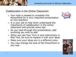 1 Collaboration in the Online Classroom Your help is needed to complete this PowerPoint for a very important presentation to new teachers It is your job to help them understand the importance of collaboration in the online classroom and provide some tips As you read through this presentation, add anything you wish to add When you see Your Turn in and instructions in Red Text, be sure to replace it with your ideas Make sure your ideas are in a different color. You may change the look of the PowerPoint in any way 