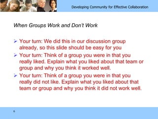 6When Groups Work and Don’t WorkYour turn: We did this in our discussion group already, so this slide should be easy for youYour turn: Think of a group you were in that you really liked. Explain what you liked about that team or group and why you think it worked well. Your turn: Think of a group you were in that you really did not like. Explain what you liked about that team or group and why you think it did not work well. 