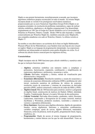 Maple es una potente herramienta, tecnológicamente avanzada, que incorpora
algoritmos simbólicos propios reconocidos en todo el mundo. Asi mismo Maple
incorpora desde su versión 6 los prestigiosos resolvedores numéricos
proporcionados por su socio Numerical Algorithms Group (NAG).Maple es un
programa orientado a la resolución de problemas matemáticos, capaz de realizar
cálculos simbólicos, algebraicos y de álgebra computacional. Fue desarrollado
originalmente en 1981 por el Grupo de Cálculo Simbólico en la Universidad de
Waterloo en Waterloo, Ontario, Canadá. Desde 1988 ha sido mejorado y vendido
comercialmente por Waterloo Maple Inc. (también conocida como Maplesoft),
una compañía canadiense con sede en Waterloo, Ontario. La última versión es
Maple 17.
Su nombre es una abreviatura o un acrónimo de la frase en Inglés Mathemathic
Pleasure (Placer de las Matemáticas), cuya bandera tiene una hoja de arce (maple
en inglés). Maple es un lenguaje de programación interpretado. Las expresiones
simbólicas son almacenadas en memoria como grafos dirigidos sin ciclos. Es el
software de cálculo técnico esencial para los ingenieros de hoy,
Características
Maple incorpora más de 3000 funciones para cálculo simbólico y numérico entre
las que se incluyen funciones para:
 Algebra: aritmética simbólica con números reales y complejos o
polinomios, factorización, expansión, combinación y simplificación de
expresiones algebraicas y polinomios, secuencias y series.
 Cálculo: Derivadas, integrales y límites, rutinas de visualización para
diferenciación e integración.
 Ecuaciones diferenciales: Resolución numérica y exacta de ecuaciones y
sistemas de ecuaciones diferenciales ordinarias (ODE) y problemas de valor
inicial, resolución numérica de problemas de valores de contorno,
resolución exacta de ecuaciones y sistemas de ecuaciones en derivadas
parciales (PDE), análisis estructural y reducción de orden de ODEs y PDEs.
 Álgebra Lineal: Más de 100 funciones para construir, resolver y programar
en álgebra lineal, construcción de matrices de Hankel, Hilbert, identidad,
Toeplitz, Vandermonde, Bezout y la matriz Silvester de dos polinomios.
 Cálculo Vectorial: Derivadas direccionales, gradientes, matriz Hessiana,
Laplacianas, rotacionales y divergencias de un campo vectorial, matrices
Jacobianas y Wronskian, productos escalares, vectoriales y externos de
vectores y operadores diferenciales.
 Otras funciones: funciones para álgebras abstractas, álgebra de operadores
lineales, curvas algebraicas, funciones y estructuras combinatorias,
variables complejas, ajuste de curvas, álgebra diferencial, matemática
financiera, series de potencia, teoría de grafos, programación lineal, lógica,
estadística, etc.
 Programación: Maple da acceso al mismo lenguaje de programación,
herramientas y rutinas básicas con las que ha sido desarrollado. Tiene un
 