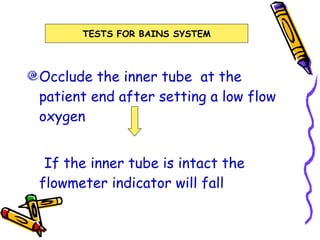 Occlude the inner tube  at the patient end after setting a low flow oxygen If the inner tube is intact the flowmeter indicator will fall TESTS FOR BAINS SYSTEM 