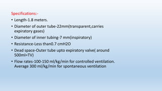Specifications:- 
• Length-1.8 meters. 
• Diameter of outer tube-22mm(transparent,carries 
expiratory gases) 
• Diameter of inner tubing-7 mm(inspiratory) 
• Resistance-Less than0.7 cmH2O 
• Dead space-Outer tube upto expiratory valve( around 
500ml=TV) 
• Flow rates-100-150 ml/kg/min for controlled ventilation. 
Average 300 ml/kg/min for spontaneous ventilation 
 