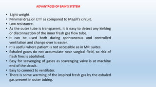 ADVANTAGES OF BAIN'S SYSTEM 
• Light weight. 
• Minimal drag on ETT as compared to Magill's circuit. 
• Low resistance. 
• As the outer tube is transparent, it is easy to detect any kinking 
or disconnection of the inner fresh gas flow tube. 
• It can be used both during spontaneous and controlled 
ventilation and change over is easier. 
• It is useful where patient is not accessible as in MRI suites. 
• Exhaled gases do not accumulate near surgical field, so risk of 
flash fires is abolished. 
• Easy for scavenging of gases as scavenging valve is at machine 
end of the circuit. 
• Easy to connect to ventilator. 
• There is some warming of the inspired fresh gas by the exhaled 
gas present in outer tubing. 
 