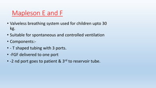 Mapleson E and F 
• Valveless breathing system used for children upto 30 
kg. 
• Suitable for spontaneous and controlled ventilation 
• Components:- 
• - T shaped tubing with 3 ports. 
• -FGF delivered to one port 
• -2 nd port goes to patient & 3rd to reservoir tube. 
 