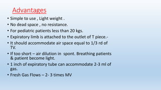 Advantages 
• Simple to use , Light weight . 
• No dead space , no resistance. 
• For pediatric patients less than 20 kgs. 
• Expiratory limb is attached to the outlet of T piece.- 
• It should accommodate air space equal to 1/3 rd of 
TV. 
• If too short – air dilution in spont. Breathing patients 
& patient become light. 
• 1 inch of expiratory tube can accommodate 2-3 ml of 
gas. 
• Fresh Gas Flows – 2- 3 times MV 
 