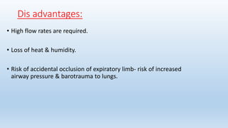 Dis advantages: 
• High flow rates are required. 
• Loss of heat & humidity. 
• Risk of accidental occlusion of expiratory limb- risk of increased 
airway pressure & barotrauma to lungs. 
 