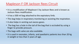 Mapleson F OR Jackson Rees Circuit 
• It is a modification of Mapleson E by Jackson Rees and is known as 
Jackson Rees modification. 
• It has a 500 ml bag attached to the expiratory limb. 
• This bag helps in respiratory monitoring or assisting the respiration. 
• It also helps in venting out excess gases. 
• The bag has a hole in the tail of the bag that is occluded by using a 
finger to provide pressure. 
• The bags with valve are also available. 
• It is used in neonates, infants, and paediatric patients less than 20 kg 
in weight or less than 5 years of age. 
 
