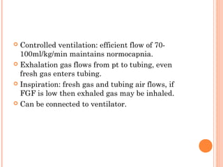  Controlled ventilation: efficient flow of 70- 
100ml/kg/min maintains normocapnia. 
 Exhalation gas flows from pt to tubing, even 
fresh gas enters tubing. 
 Inspiration: fresh gas and tubing air flows, if 
FGF is low then exhaled gas may be inhaled. 
 Can be connected to ventilator. 
 