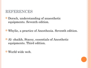 REFERENCES 
 Dorsch, understanding of anaesthetic 
equipments. Seventh edition. 
 Whylie, a practice of Anesthesia. Seventh edition. 
 Al- shaikh, Stacey, essentials of Anesthetic 
equipments. Third edition. 
 World wide web. 
