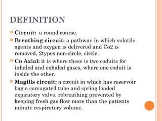 DEFINITION 
 Circuit: a round course. 
 Breathing circuit: a pathway in which volatile 
agents and oxygen is delivered and Co2 is 
removed, 2types non-circle, circle. 
 Co Axial: it is where these is two coduits for 
inhaled and exhaled gases, where one coduit is 
inside the other. 
 Magills circuit: a circuit in which has reservoir 
bag a corrugated tube and spring loaded 
expiratory valve, rebreathing prevented by 
keeping fresh gas flow more than the patients 
minute respiratory volume. 
 