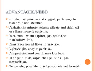 ADVANTAGES/NEED 
 Simple, inexpensive and rugged, parts easy to 
dismantle and sterilize. 
 Variation in minute volume affects end tidal co2 
less than in circle systems. 
 In co axial, warm expired gas heats the 
inspiratory limb. 
 Resistance low at flows in practice. 
 Lightweight, easy to position. 
 Compression and compliance loss less. 
 Change in FGF, rapid change in ins., gas 
composition. 
 No co2 abs, possible toxic byproducts not formed. 
 