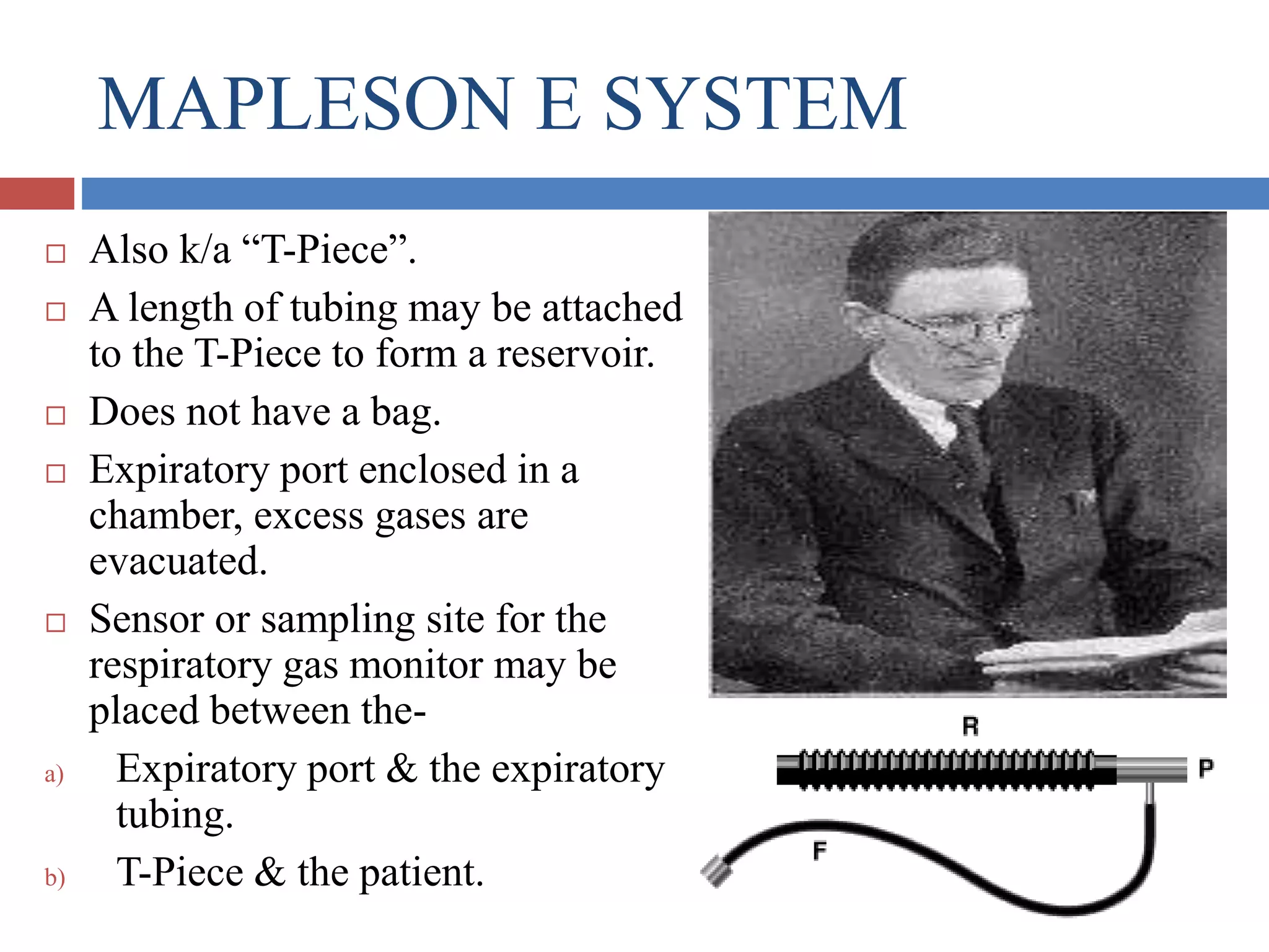 MAPLESON E SYSTEM
 Also k/a “T-Piece”.
 A length of tubing may be attached
to the T-Piece to form a reservoir.
 Does not have a bag.
 Expiratory port enclosed in a
chamber, excess gases are
evacuated.
 Sensor or sampling site for the
respiratory gas monitor may be
placed between the-
a) Expiratory port & the expiratory
tubing.
b) T-Piece & the patient.
 