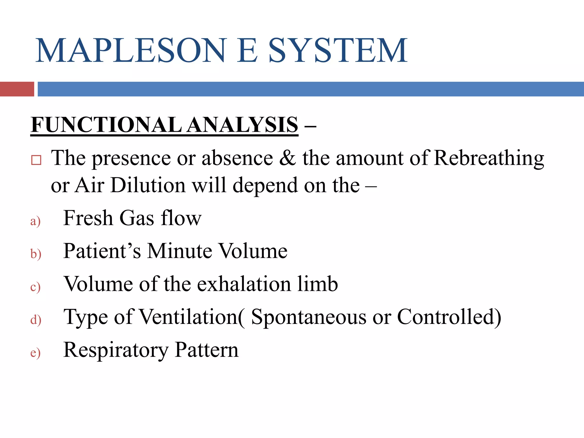 MAPLESON E SYSTEM
FUNCTIONAL ANALYSIS –
 The presence or absence & the amount of Rebreathing
or Air Dilution will depend on the –
a) Fresh Gas flow
b) Patient’s Minute Volume
c) Volume of the exhalation limb
d) Type of Ventilation( Spontaneous or Controlled)
e) Respiratory Pattern
 