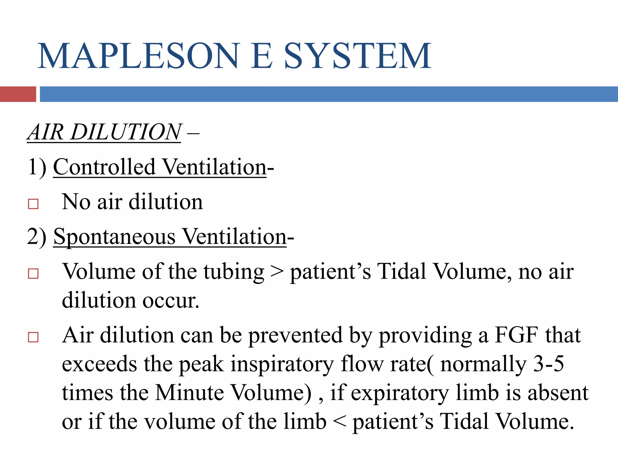 MAPLESON E SYSTEM
AIR DILUTION –
1) Controlled Ventilation-
 No air dilution
2) Spontaneous Ventilation-
 Volume of the tubing > patient’s Tidal Volume, no air
dilution occur.
 Air dilution can be prevented by providing a FGF that
exceeds the peak inspiratory flow rate( normally 3-5
times the Minute Volume) , if expiratory limb is absent
or if the volume of the limb < patient’s Tidal Volume.
 
