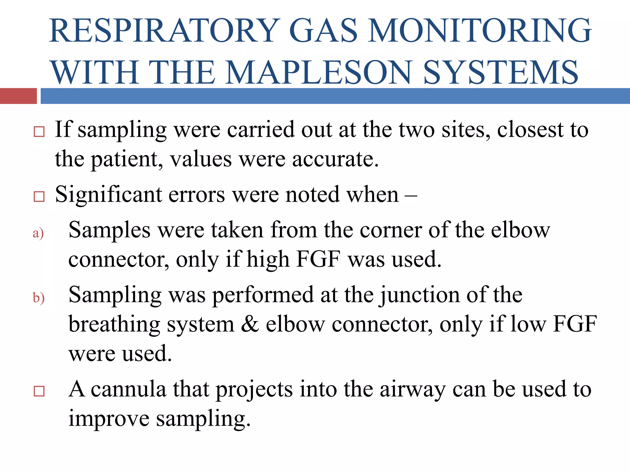 RESPIRATORY GAS MONITORING
WITH THE MAPLESON SYSTEMS
 If sampling were carried out at the two sites, closest to
the patient, values were accurate.
 Significant errors were noted when –
a) Samples were taken from the corner of the elbow
connector, only if high FGF was used.
b) Sampling was performed at the junction of the
breathing system & elbow connector, only if low FGF
were used.
 A cannula that projects into the airway can be used to
improve sampling.
 