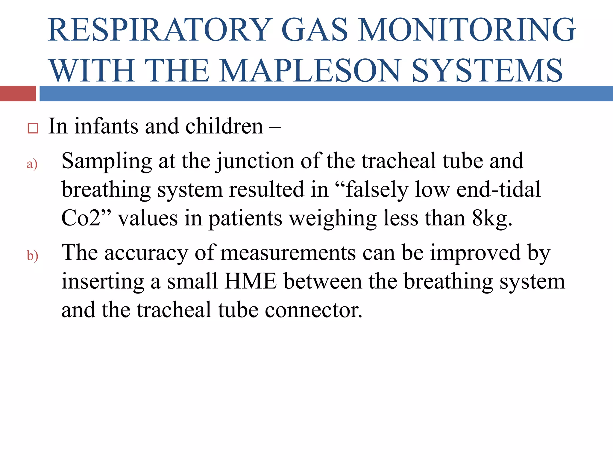 RESPIRATORY GAS MONITORING
WITH THE MAPLESON SYSTEMS
 In infants and children –
a) Sampling at the junction of the tracheal tube and
breathing system resulted in “falsely low end-tidal
Co2” values in patients weighing less than 8kg.
b) The accuracy of measurements can be improved by
inserting a small HME between the breathing system
and the tracheal tube connector.
 
