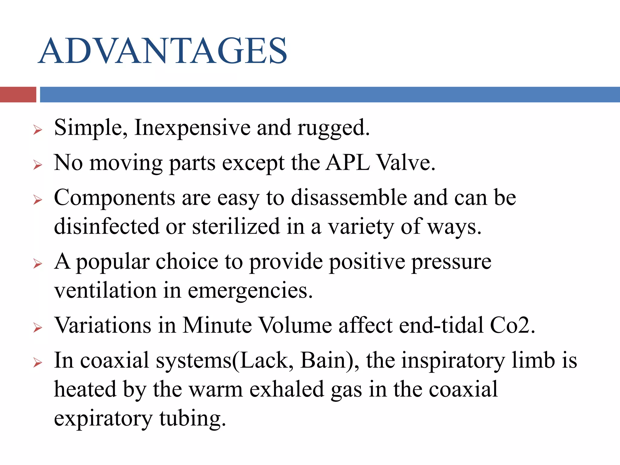 ADVANTAGES
 Simple, Inexpensive and rugged.
 No moving parts except the APL Valve.
 Components are easy to disassemble and can be
disinfected or sterilized in a variety of ways.
 A popular choice to provide positive pressure
ventilation in emergencies.
 Variations in Minute Volume affect end-tidal Co2.
 In coaxial systems(Lack, Bain), the inspiratory limb is
heated by the warm exhaled gas in the coaxial
expiratory tubing.
 