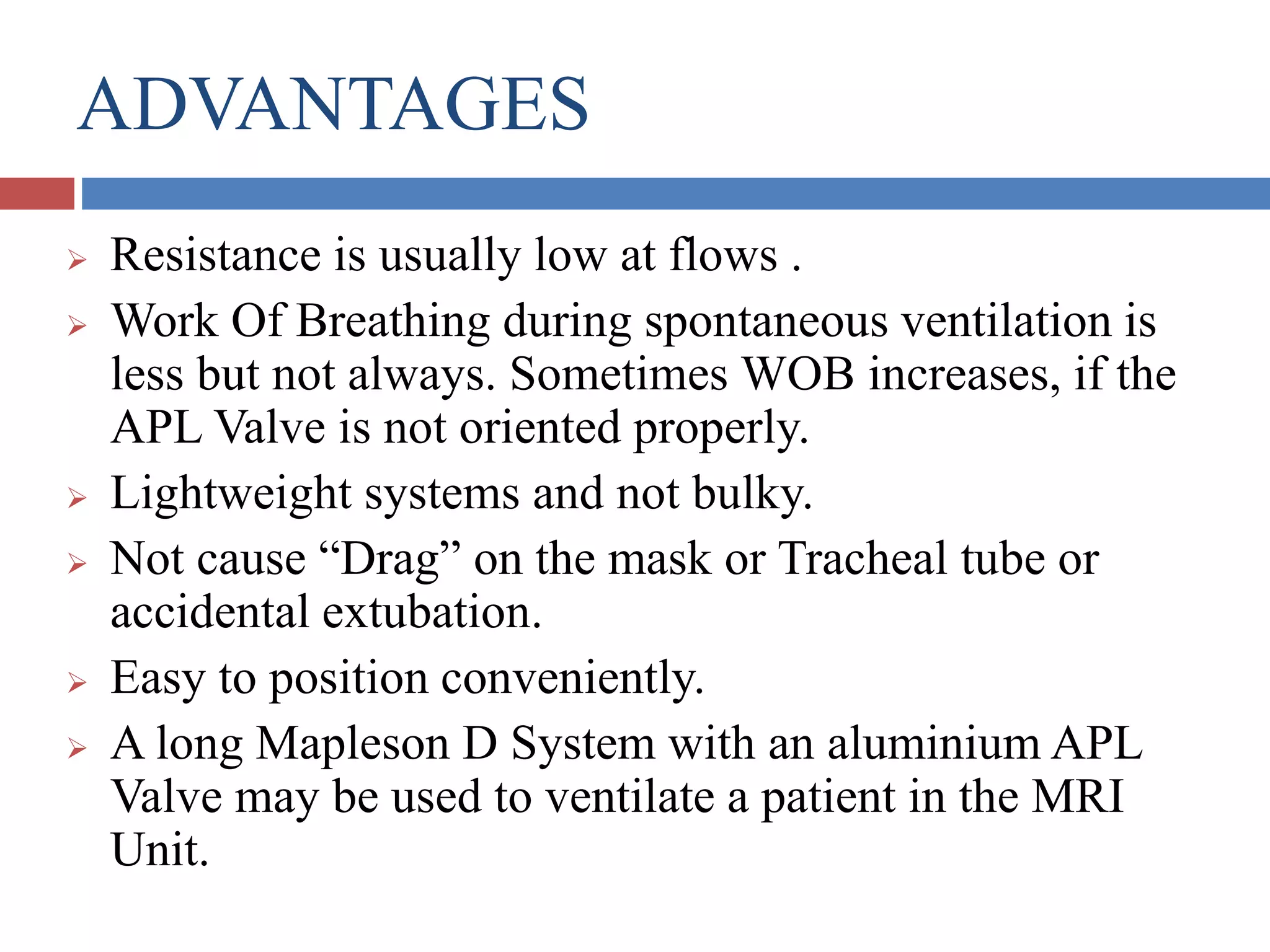 ADVANTAGES
 Resistance is usually low at flows .
 Work Of Breathing during spontaneous ventilation is
less but not always. Sometimes WOB increases, if the
APL Valve is not oriented properly.
 Lightweight systems and not bulky.
 Not cause “Drag” on the mask or Tracheal tube or
accidental extubation.
 Easy to position conveniently.
 A long Mapleson D System with an aluminium APL
Valve may be used to ventilate a patient in the MRI
Unit.
 