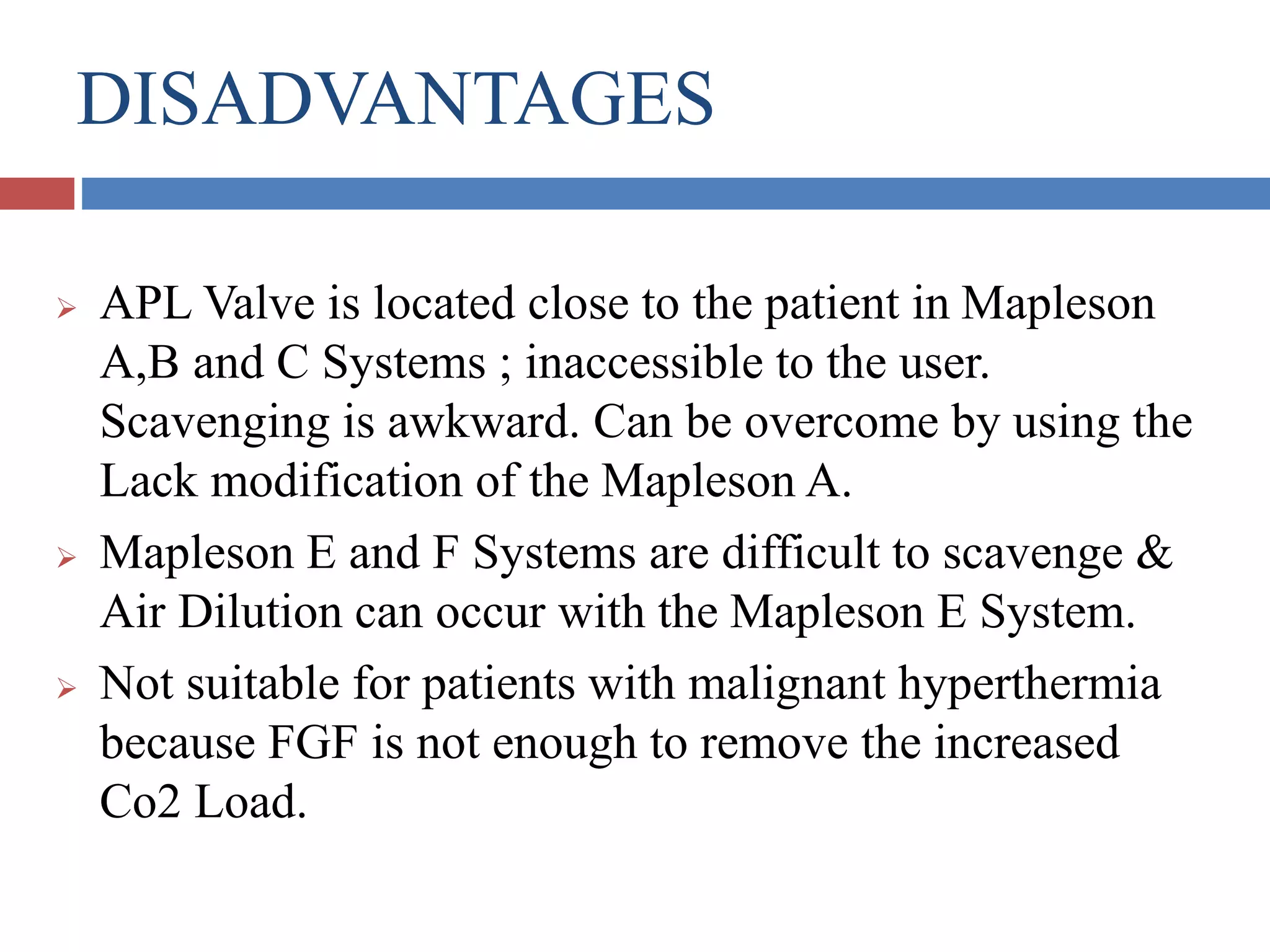 DISADVANTAGES
 APL Valve is located close to the patient in Mapleson
A,B and C Systems ; inaccessible to the user.
Scavenging is awkward. Can be overcome by using the
Lack modification of the Mapleson A.
 Mapleson E and F Systems are difficult to scavenge &
Air Dilution can occur with the Mapleson E System.
 Not suitable for patients with malignant hyperthermia
because FGF is not enough to remove the increased
Co2 Load.
 