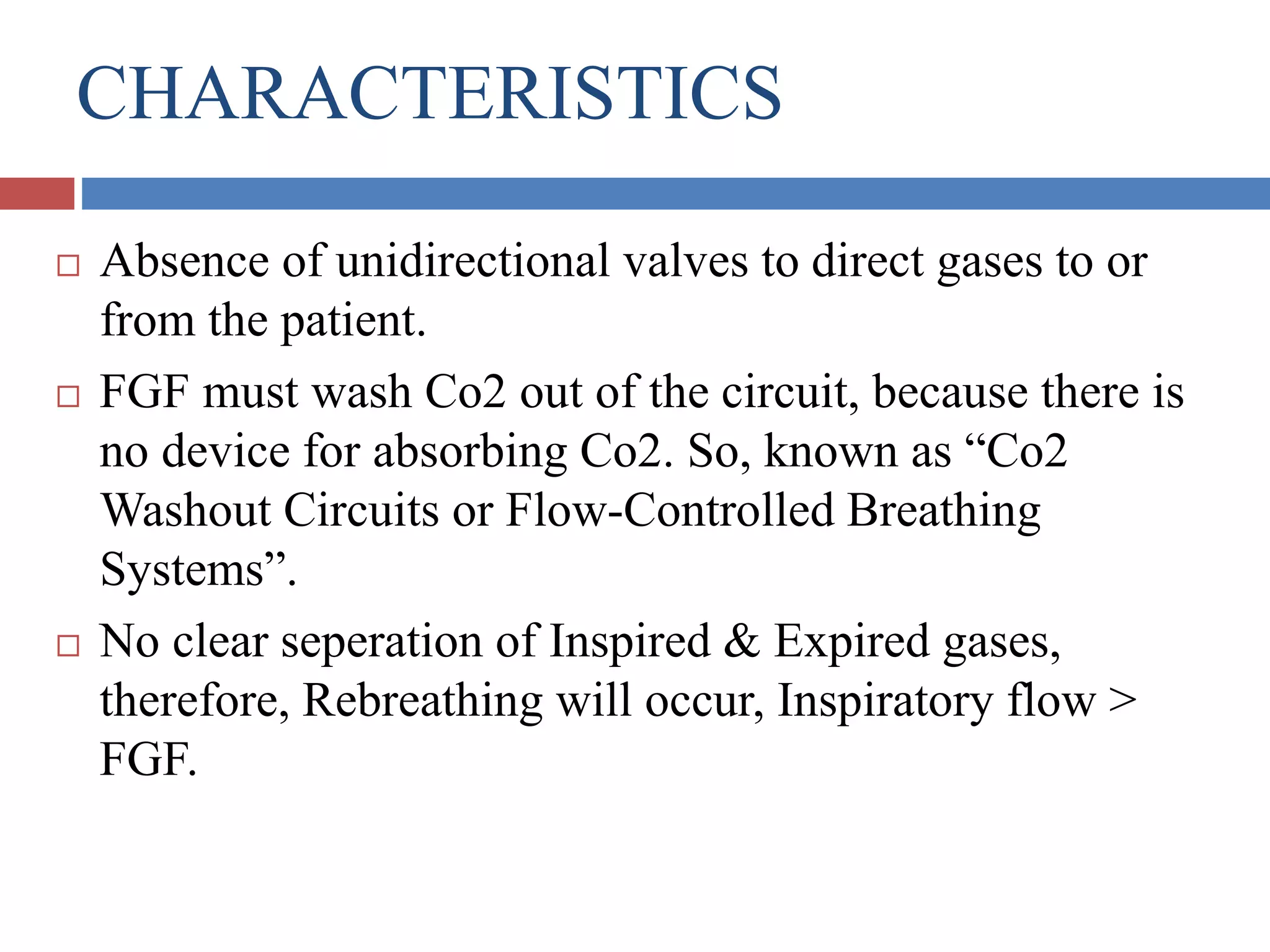 CHARACTERISTICS
 Absence of unidirectional valves to direct gases to or
from the patient.
 FGF must wash Co2 out of the circuit, because there is
no device for absorbing Co2. So, known as “Co2
Washout Circuits or Flow-Controlled Breathing
Systems”.
 No clear seperation of Inspired & Expired gases,
therefore, Rebreathing will occur, Inspiratory flow >
FGF.
 