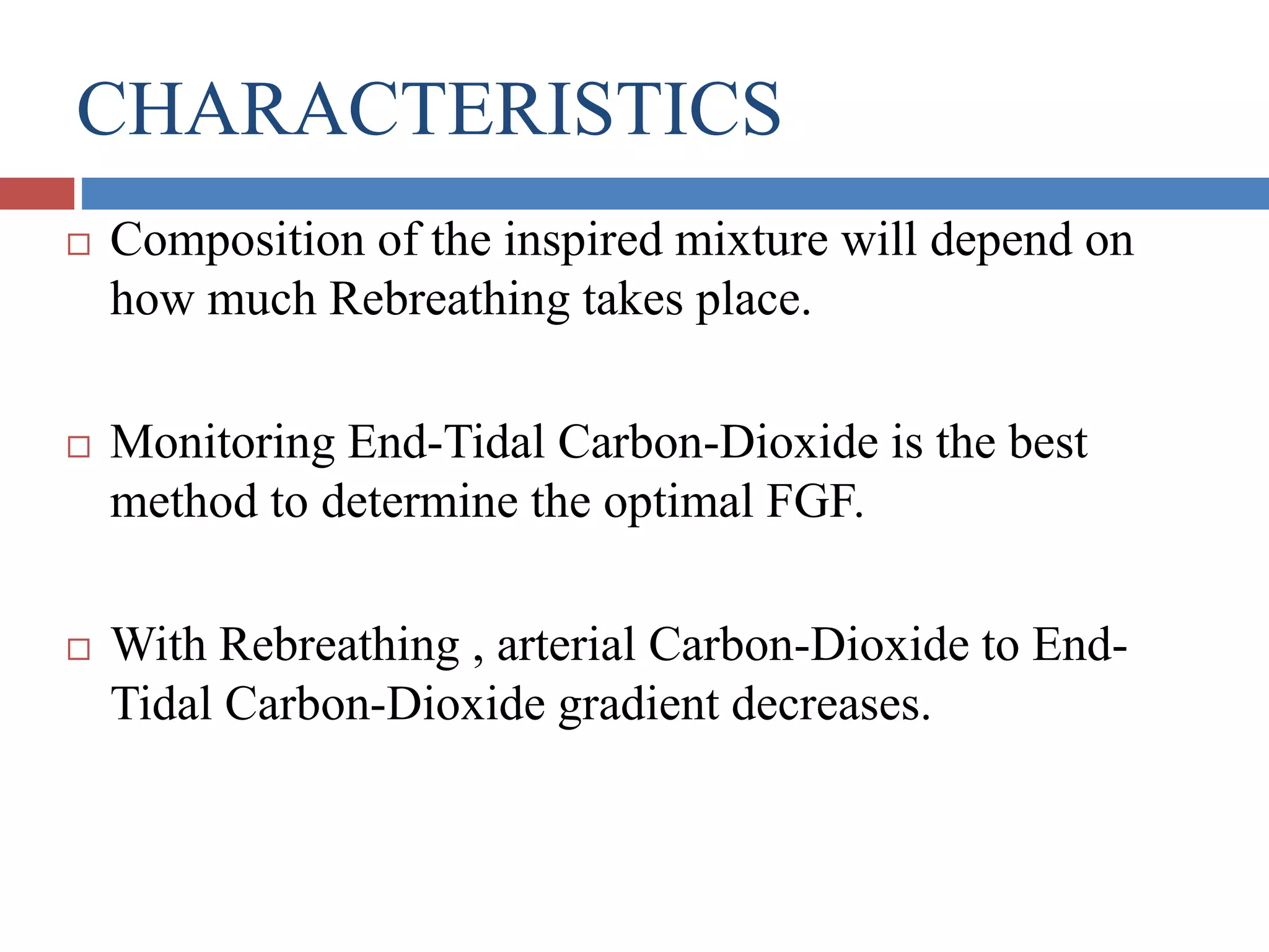 CHARACTERISTICS
 Composition of the inspired mixture will depend on
how much Rebreathing takes place.
 Monitoring End-Tidal Carbon-Dioxide is the best
method to determine the optimal FGF.
 With Rebreathing , arterial Carbon-Dioxide to End-
Tidal Carbon-Dioxide gradient decreases.
 