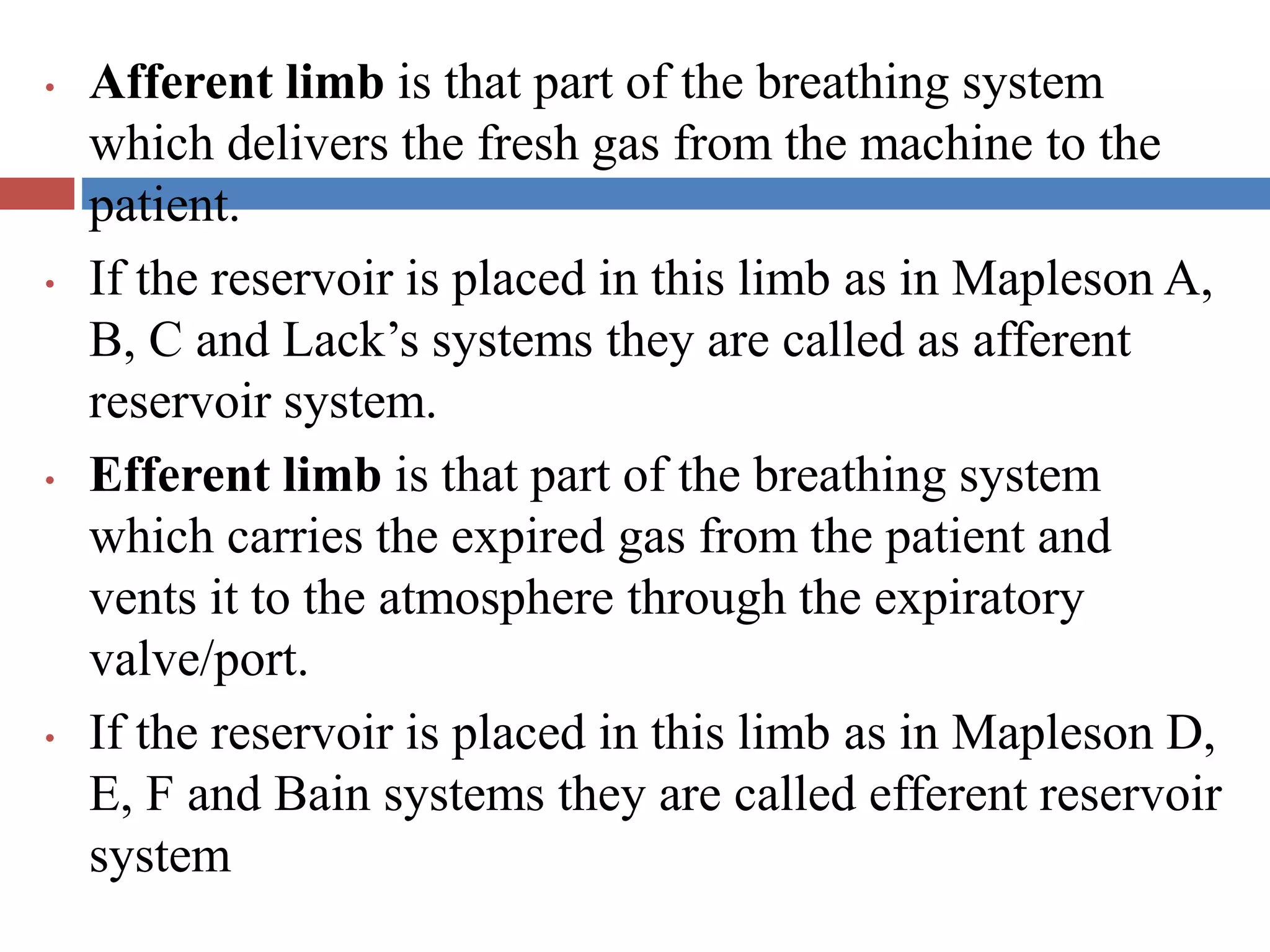 • Afferent limb is that part of the breathing system
which delivers the fresh gas from the machine to the
patient.
• If the reservoir is placed in this limb as in Mapleson A,
B, C and Lack’s systems they are called as afferent
reservoir system.
• Efferent limb is that part of the breathing system
which carries the expired gas from the patient and
vents it to the atmosphere through the expiratory
valve/port.
• If the reservoir is placed in this limb as in Mapleson D,
E, F and Bain systems they are called efferent reservoir
system
 
