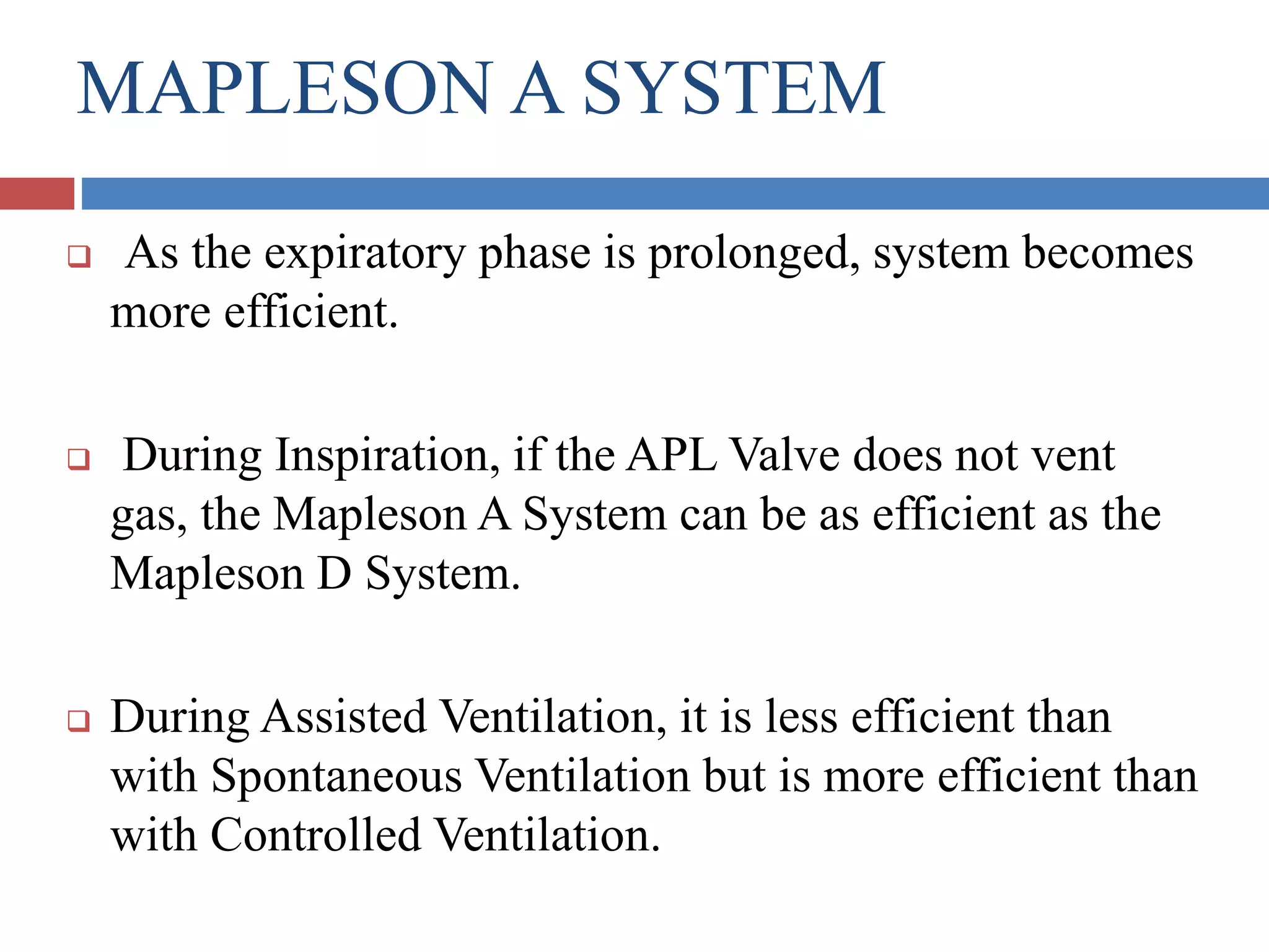 MAPLESON A SYSTEM
 As the expiratory phase is prolonged, system becomes
more efficient.
 During Inspiration, if the APL Valve does not vent
gas, the Mapleson A System can be as efficient as the
Mapleson D System.
 During Assisted Ventilation, it is less efficient than
with Spontaneous Ventilation but is more efficient than
with Controlled Ventilation.
 