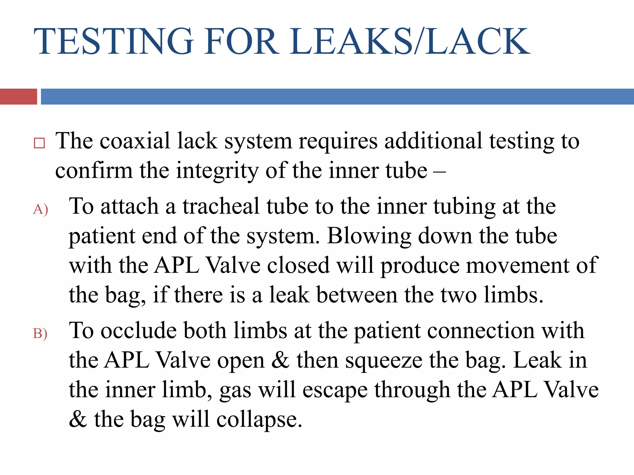 TESTING FOR LEAKS/LACK
 The coaxial lack system requires additional testing to
confirm the integrity of the inner tube –
A) To attach a tracheal tube to the inner tubing at the
patient end of the system. Blowing down the tube
with the APL Valve closed will produce movement of
the bag, if there is a leak between the two limbs.
B) To occlude both limbs at the patient connection with
the APL Valve open & then squeeze the bag. Leak in
the inner limb, gas will escape through the APL Valve
& the bag will collapse.
 