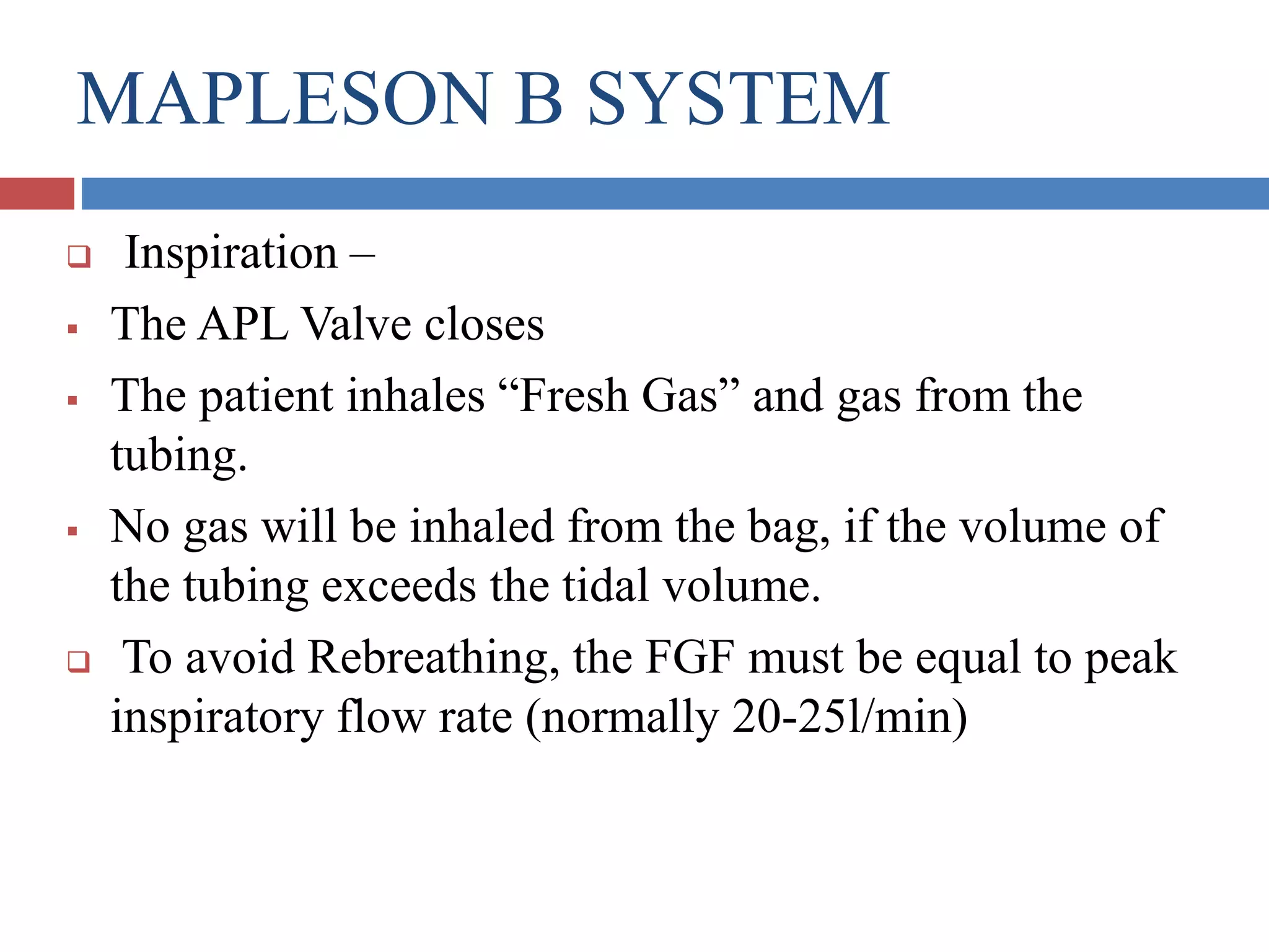 MAPLESON B SYSTEM
 Inspiration –
 The APL Valve closes
 The patient inhales “Fresh Gas” and gas from the
tubing.
 No gas will be inhaled from the bag, if the volume of
the tubing exceeds the tidal volume.
 To avoid Rebreathing, the FGF must be equal to peak
inspiratory flow rate (normally 20-25l/min)
 