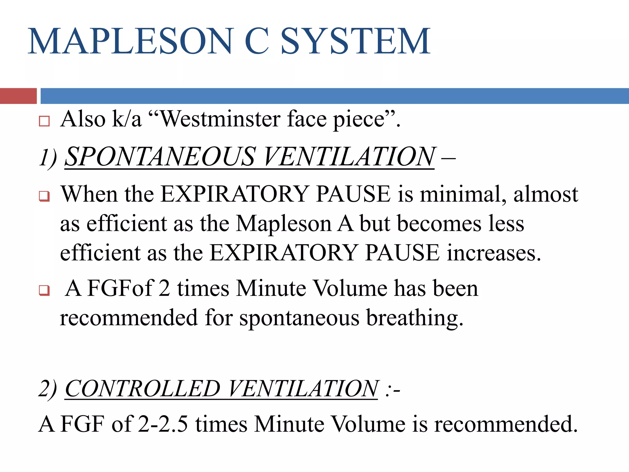 MAPLESON C SYSTEM
 Also k/a “Westminster face piece”.
1) SPONTANEOUS VENTILATION –
 When the EXPIRATORY PAUSE is minimal, almost
as efficient as the Mapleson A but becomes less
efficient as the EXPIRATORY PAUSE increases.
 A FGFof 2 times Minute Volume has been
recommended for spontaneous breathing.
2) CONTROLLED VENTILATION :-
A FGF of 2-2.5 times Minute Volume is recommended.
 