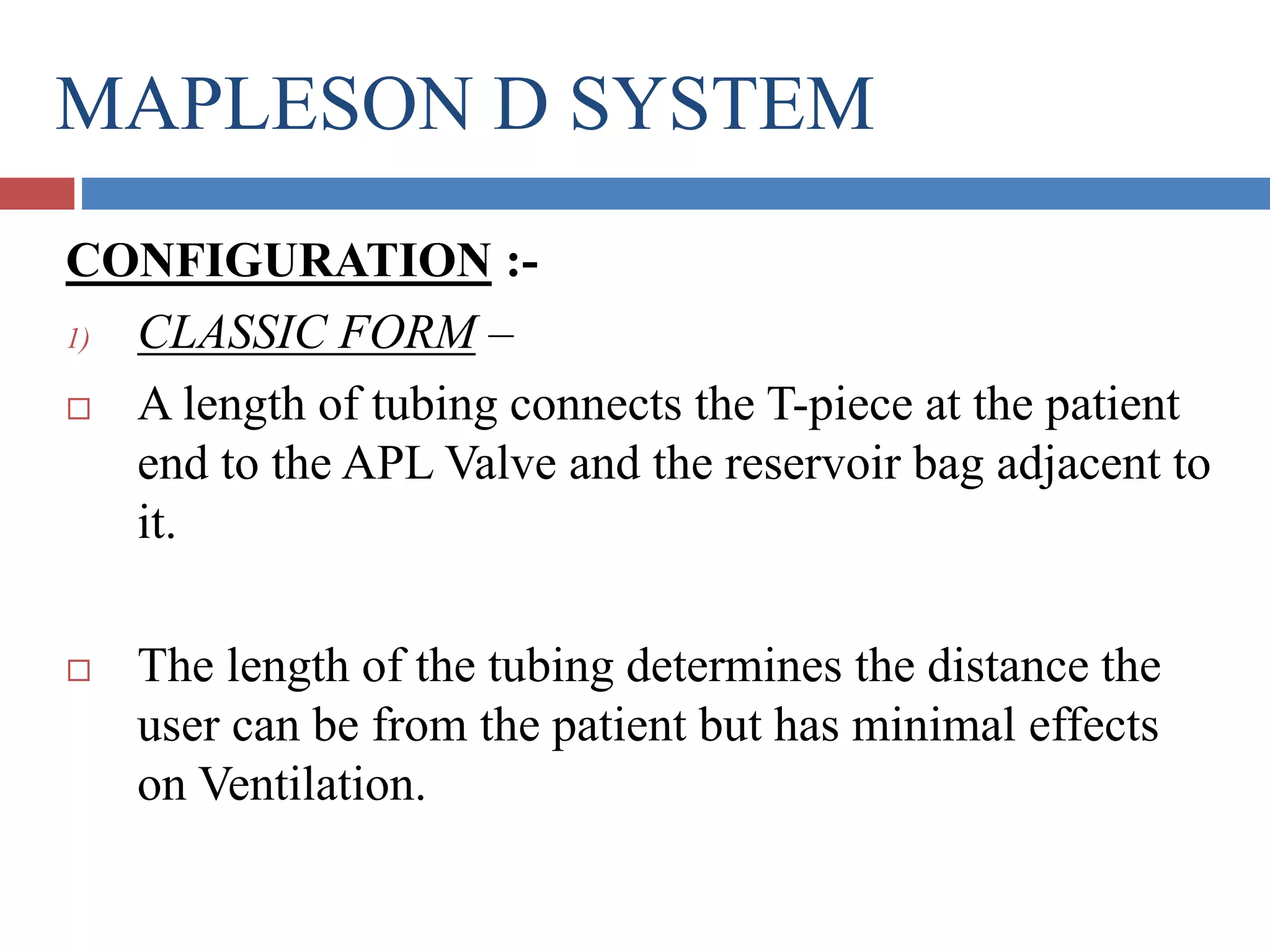 MAPLESON D SYSTEM
CONFIGURATION :-
1) CLASSIC FORM –
 A length of tubing connects the T-piece at the patient
end to the APL Valve and the reservoir bag adjacent to
it.
 The length of the tubing determines the distance the
user can be from the patient but has minimal effects
on Ventilation.
 