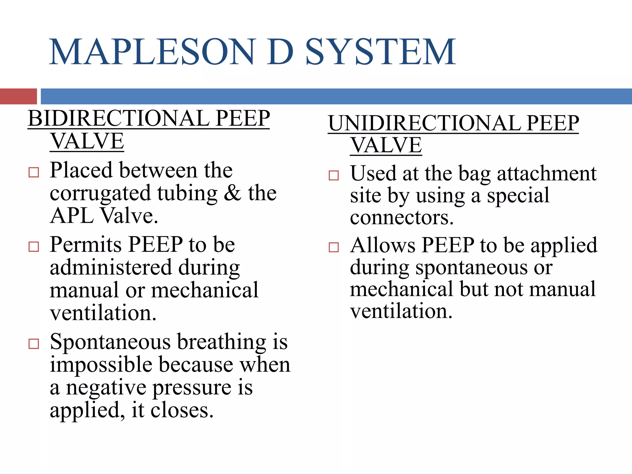MAPLESON D SYSTEM
BIDIRECTIONAL PEEP
VALVE
 Placed between the
corrugated tubing & the
APL Valve.
 Permits PEEP to be
administered during
manual or mechanical
ventilation.
 Spontaneous breathing is
impossible because when
a negative pressure is
applied, it closes.
UNIDIRECTIONAL PEEP
VALVE
 Used at the bag attachment
site by using a special
connectors.
 Allows PEEP to be applied
during spontaneous or
mechanical but not manual
ventilation.
 