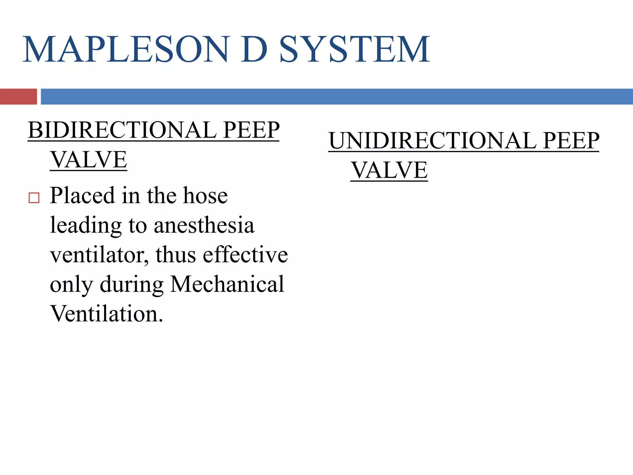 MAPLESON D SYSTEM
BIDIRECTIONAL PEEP
VALVE
 Placed in the hose
leading to anesthesia
ventilator, thus effective
only during Mechanical
Ventilation.
UNIDIRECTIONAL PEEP
VALVE
 