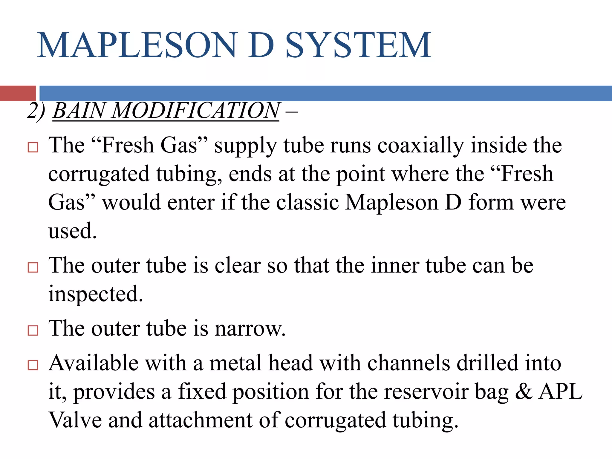 MAPLESON D SYSTEM
2) BAIN MODIFICATION –
 The “Fresh Gas” supply tube runs coaxially inside the
corrugated tubing, ends at the point where the “Fresh
Gas” would enter if the classic Mapleson D form were
used.
 The outer tube is clear so that the inner tube can be
inspected.
 The outer tube is narrow.
 Available with a metal head with channels drilled into
it, provides a fixed position for the reservoir bag & APL
Valve and attachment of corrugated tubing.
 