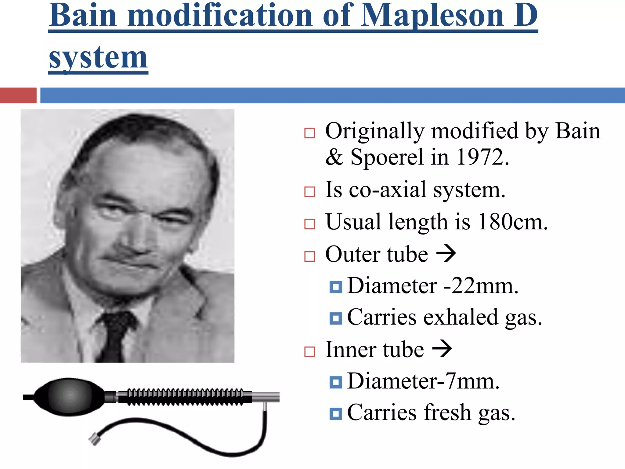Bain modification of Mapleson D
system
 Originally modified by Bain
& Spoerel in 1972.
 Is co-axial system.
 Usual length is 180cm.
 Outer tube 
 Diameter -22mm.
 Carries exhaled gas.
 Inner tube 
 Diameter-7mm.
 Carries fresh gas.
 
