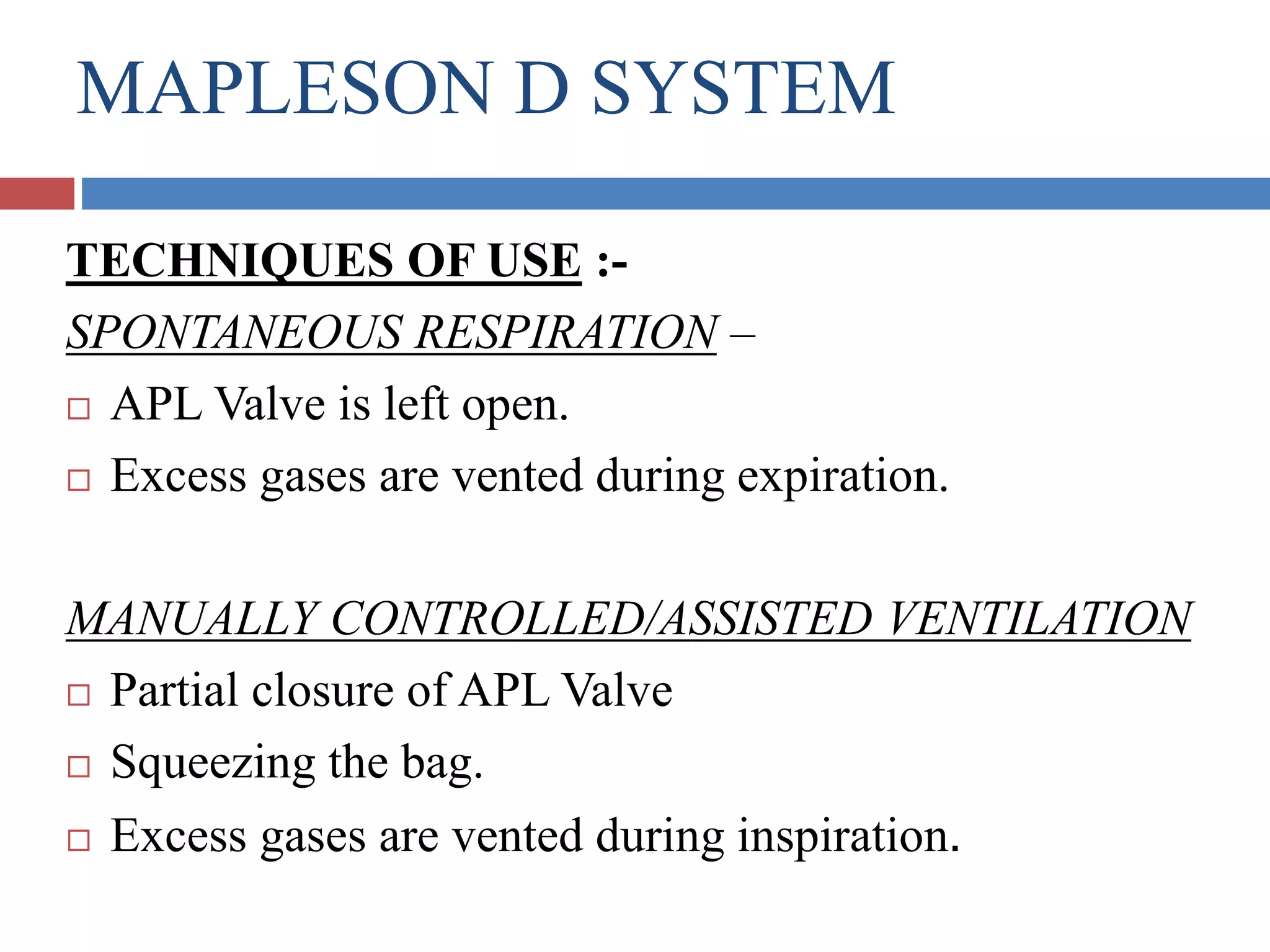 MAPLESON D SYSTEM
TECHNIQUES OF USE :-
SPONTANEOUS RESPIRATION –
 APL Valve is left open.
 Excess gases are vented during expiration.
MANUALLY CONTROLLED/ASSISTED VENTILATION
 Partial closure of APL Valve
 Squeezing the bag.
 Excess gases are vented during inspiration.
 