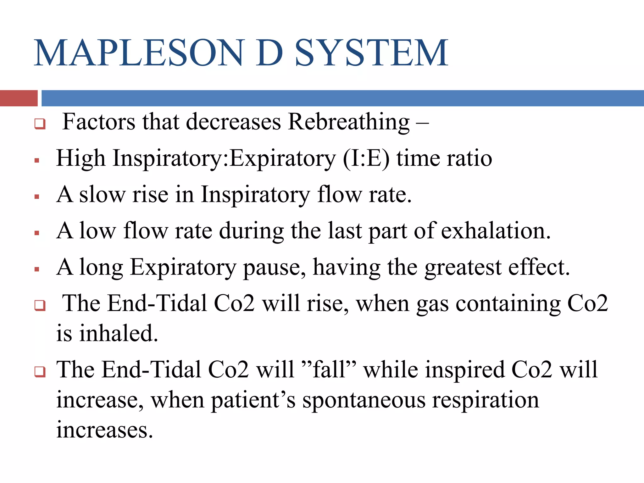 MAPLESON D SYSTEM
 Factors that decreases Rebreathing –
 High Inspiratory:Expiratory (I:E) time ratio
 A slow rise in Inspiratory flow rate.
 A low flow rate during the last part of exhalation.
 A long Expiratory pause, having the greatest effect.
 The End-Tidal Co2 will rise, when gas containing Co2
is inhaled.
 The End-Tidal Co2 will ”fall” while inspired Co2 will
increase, when patient’s spontaneous respiration
increases.
 