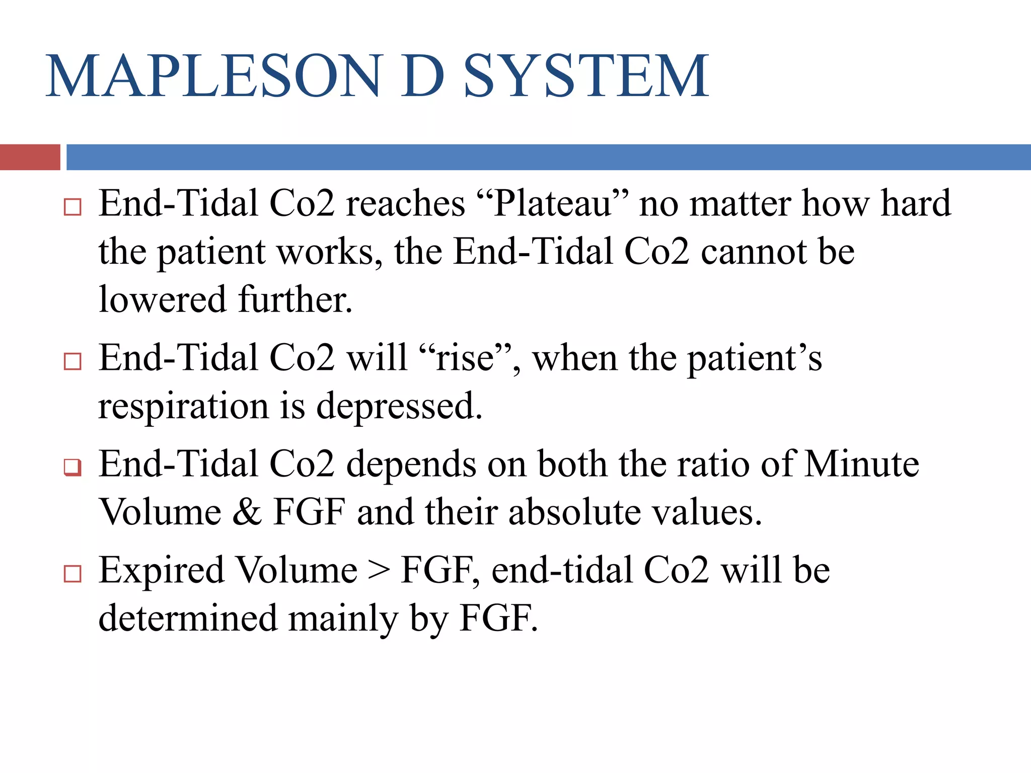 MAPLESON D SYSTEM
 End-Tidal Co2 reaches “Plateau” no matter how hard
the patient works, the End-Tidal Co2 cannot be
lowered further.
 End-Tidal Co2 will “rise”, when the patient’s
respiration is depressed.
 End-Tidal Co2 depends on both the ratio of Minute
Volume & FGF and their absolute values.
 Expired Volume > FGF, end-tidal Co2 will be
determined mainly by FGF.
 